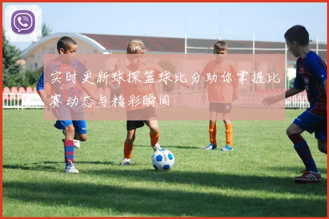 实时更新球探篮球比分助你掌握比赛动态与精彩瞬间