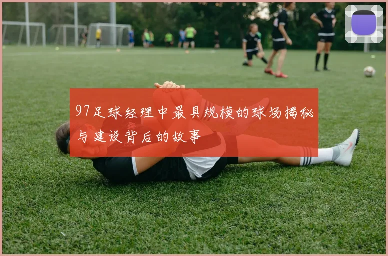 97足球经理中最具规模的球场揭秘与建设背后的故事