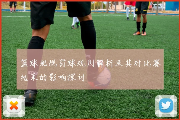 篮球犯规罚球规则解析及其对比赛结果的影响探讨