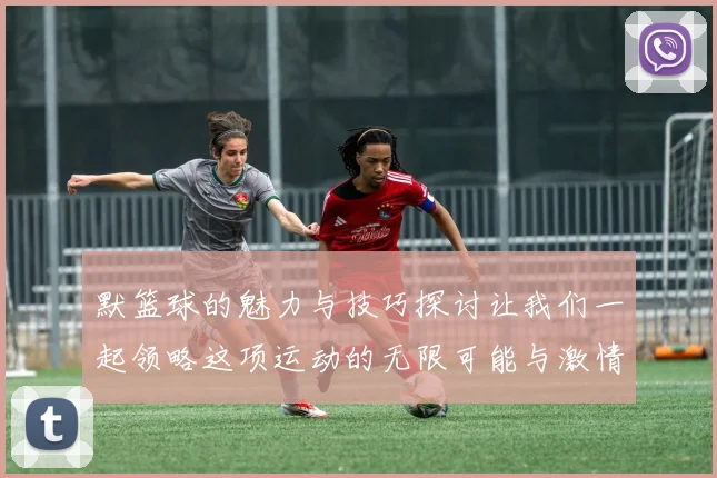 默篮球的魅力与技巧探讨让我们一起领略这项运动的无限可能与激情