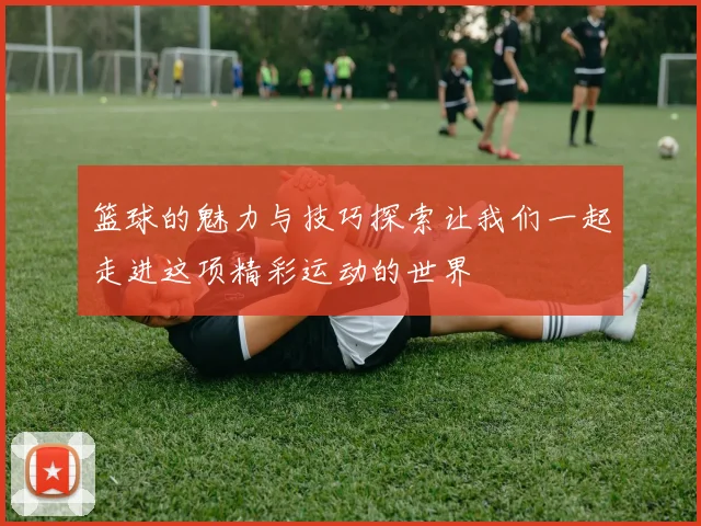 篮球的魅力与技巧探索让我们一起走进这项精彩运动的世界