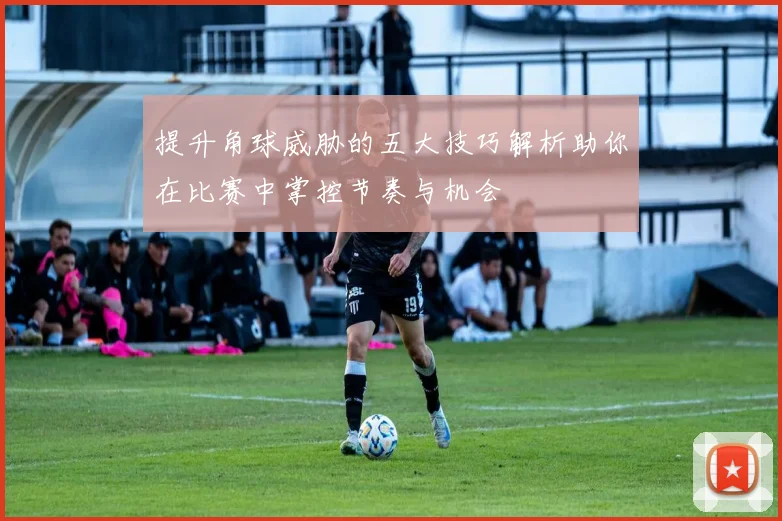 提升角球威胁的五大技巧解析助你在比赛中掌控节奏与机会