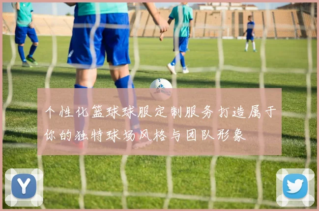 个性化篮球球服定制服务打造属于你的独特球场风格与团队形象