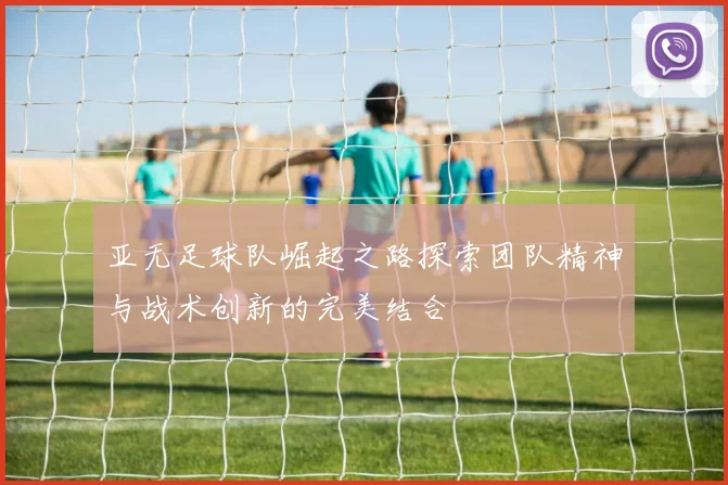 亚无足球队崛起之路探索团队精神与战术创新的完美结合