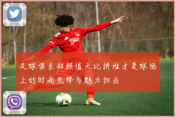 足球俱乐部颜值大比拼谁才是球场上的时尚先锋与魅力担当