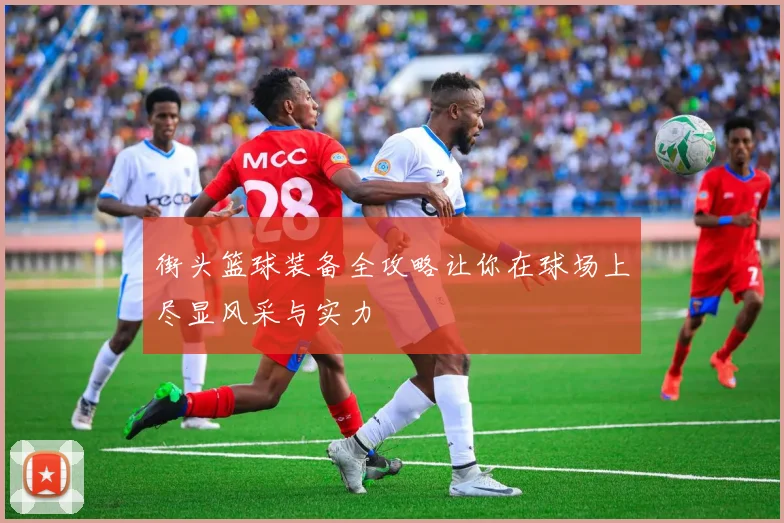 街头篮球装备全攻略让你在球场上尽显风采与实力