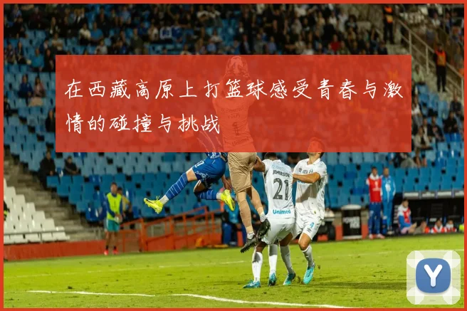 在西藏高原上打篮球感受青春与激情的碰撞与挑战