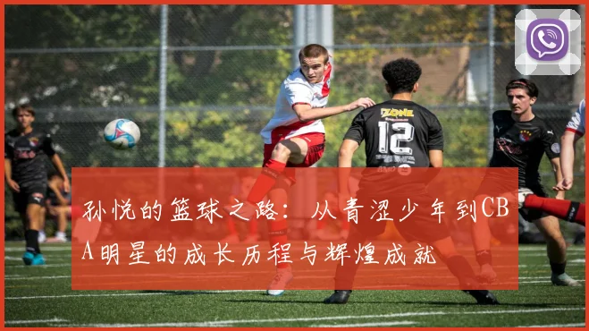 孙悦的篮球之路：从青涩少年到CBA明星的成长历程与辉煌成就