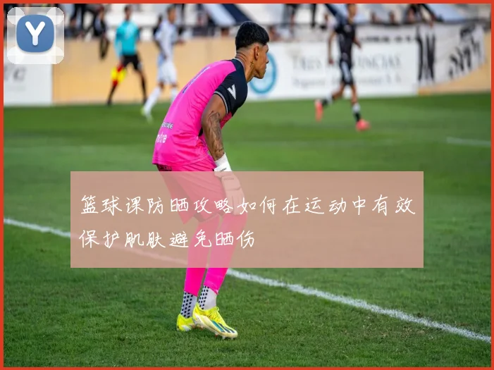 篮球课防晒攻略如何在运动中有效保护肌肤避免晒伤