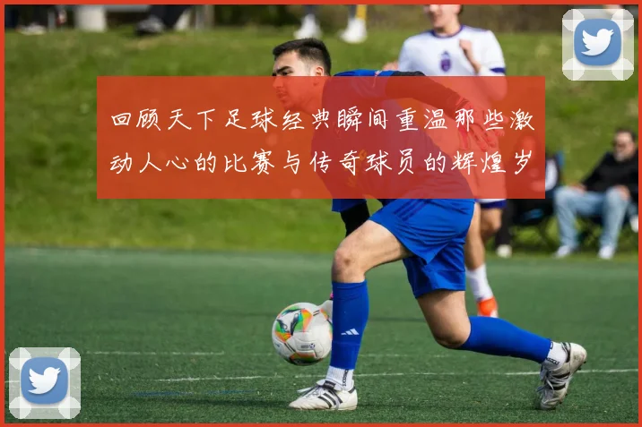 回顾天下足球经典瞬间重温那些激动人心的比赛与传奇球员的辉煌岁月